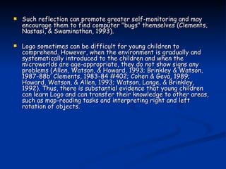 Such reflection can promote greater self-monitoring and may encourage them to find computer "bugs" themselves (Clements, Nastasi, & Swaminathan, 1993). Logo sometimes can be difficult for young children to comprehend. However, when the environment is gradually and systematically introduced to the children and when the microworlds are age-appropriate, they do not show signs any problems (Allen, Watson, & Howard, 1993; Brinkley & Watson, 1987-88b’ Clements, 1983-84 #402; Cohen & Geva, 1989; Howard, Watson, & Allen, 1993; Watson, Lange, & Brinkley, 1992). Thus, there is substantial evidence that young children can learn Logo and can transfer their knowledge to other areas, such as map-reading tasks and interpreting right and left rotation of objects. 