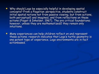 Why should Logo be especially helpful in developing spatial concepts? From a Piagetian   perspective, students construct initial spatial notions not from passive viewing, but from actions,   both perceptual1 and imagined, and from reflections on these actions (Piaget & Inhelder, 1967).   The are critical foundations; however, unless they are mathematized2 they remain only intuitions. Many experiences can help children reflect on and represent these actions; research indicates that Logo’s turtle geometry is one potent type of experience. Logo environments are in fact actionbased.  