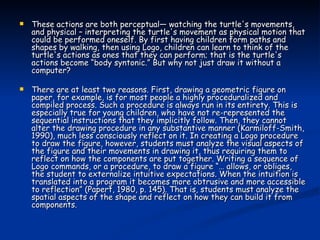 These actions are both perceptual— watching the turtle's movements, and physical – interpreting the turtle's movement as physical motion that could be performed oneself. By first having children form paths and shapes by walking, then using Logo, children can learn to think of the turtle's actions as ones that they can perform; that is the turtle's actions become “body syntonic.” But why not just draw it without a computer?  There are at least two reasons. First, drawing a geometric figure on paper, for example, is for most people a highly proceduralized and compiled process. Such a procedure is always run in its entirety. This is especially true for young children, who have not re-represented the sequential instructions that they implicitly follow. Then, they cannot alter the drawing procedure in any substantive manner (Karmiloff-Smith, 1990), much less consciously reflect on it. In creating a Logo procedure to draw the figure, however, students must analyze the visual aspects of the figure and their movements in drawing it, thus requiring them to reflect on how the components are put together. Writing a sequence of Logo commands, or a procedure, to draw a figure “… allows, or obliges, the student to externalize intuitive expectations. When the intuition is translated into a program it becomes more obtrusive and more accessible to reflection” (Papert, 1980, p. 145). That is, students must analyze the spatial aspects of the shape and reflect on how they can build it from components. 