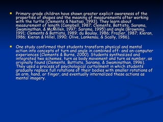 Primary-grade children have shown greater explicit awareness of the properties of shapes and the meaning of measurements after working with the turtle (Clements & Nastasi, 1993). They learn about measurement of length (Campbell, 1987; Clements, Battista, Sarama, Swaminathan, & McMillen, 1997; Sarama, 1995) and angle (Browning, 1991; Clements & Battista, 1989; du Boulay, 1986; Frazier, 1987; Kieran, 1986; Kieran & Hillel, 1990; Olive, Lankenau, & Scally, 1986).  One study confirmed that students transform physical and mental action into concepts of turn and angle in combined off- and on-computer experiences (Clements & Burns, 2000). Students synthesized and integrated two schemes, turn as body movement and turn as number, as originally found (Clements, Battista, Sarama, & Swaminathan, 1996). They used a process of psychological curtailment in which students gradually replace full rotations of their bodies with smaller rotations of an arm, hand, or finger, and eventually internalized these actions as mental imagery. 