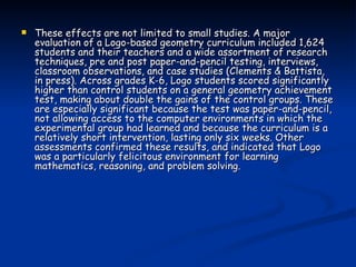 These effects are not limited to small studies. A major evaluation of a Logo-based geometry curriculum included 1,624 students and their teachers and a wide assortment of research techniques, pre and post paper-and-pencil testing, interviews, classroom observations, and case studies (Clements & Battista, in press). Across grades K-6, Logo students scored significantly higher than control students on a general geometry achievement test, making about double the gains of the control groups. These are especially significant because the test was paper-and-pencil, not allowing access to the computer environments in which the experimental group had learned and because the curriculum is a relatively short intervention, lasting only six weeks. Other assessments confirmed these results, and indicated that Logo was a particularly felicitous environment for learning mathematics, reasoning, and problem solving. 