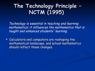 The Technology Principle – NCTM (1995)  Calculators and computers are reshaping the mathematical landscape, and school mathematics should reflect those changes.  Technology is essential in teaching and learning mathematics; it influences the mathematics that is taught and enhances students' learning. 