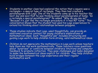 Students in another class had explored the notion that a square was a rectangle— a special type of rectangle. They then had created a parallelogram with Logo. One of the students came up to his teacher the next day and said that he was thinking about parallelograms at home. “Is a rectangle a special parallelogram?” he asked. “Why do you say so?” “Because it’s just like the rectangle procedure if it had 90° turns.” This conversation shows that the student had used his Logo experiences to extend his thinking about relationships between polygons. These studies indicate that Logo, used thoughtfully, can provide an additional evocative context for young children’s explorations of mathematical ideas. Such “thoughtful use” includes structuring and guiding Logo work to help children form strong, valid mathematical ideas. Children do not appreciate the mathematics in Logo work unless teachers help them see the work mathematically. These teachers raise questions about “surprises” or conflicts between children’s intuitions and computer feedback to promote reflection. They pose challenges and tasks designed to make the mathematical ideas explicit for children. They help children build bridges between the Logo experience and their regular mathematics work. 