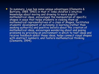 In summary, Logo has some unique advantages (Clements & Battista, 1989, 1992) in that it: links children's intuitive knowledge about moving and drawing to more explicit mathematical ideas, encourages the manipulation of specific shapes in ways that helps students in viewing them as mathematical representatives of a class of shapes, facilitates students’ development of autonomy in learning (rather than seeking authority) and positive beliefs about the creation of mathematical ideas, encourages wondering about and posing problems by providing an environment in which to test ideas and receive feedback about these ideas, helps connect visual shapes with abstract numbers, and fosters mathematical thinking (Clements, 1994). 