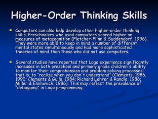 Higher-Order Thinking Skills Computers can also help develop other higher-order thinking skills. Preschoolers who used computers scored higher on measures of metacognition (Fletcher-Flinn & Suddendorf, 1996). They were more able to keep in mind a number of different mental states simultaneously and had more sophisticated theories of mind than those who did not use computers.  Several studies have reported that Logo experience significantly increases in both preschool and primary grade children's ability to monitor their comprehension and problem solving processes; that is, to “realize when you don't understand” (Clements, 1986, 1990; Clements & Gullo, 1984; Richard Lehrer & Randle, 1986; Miller & Emihovich, 1986). This may reflect the prevalence of “debugging” in Logo programming. 