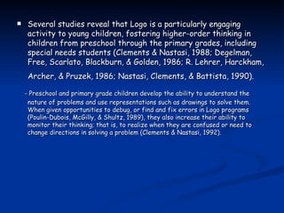 Several studies reveal that Logo is a particularly engaging activity to young children, fostering higher-order thinking in children from preschool through the primary grades, including special needs students (Clements & Nastasi, 1988; Degelman, Free, Scarlato, Blackburn, & Golden, 1986; R. Lehrer, Harckham, Archer, & Pruzek, 1986; Nastasi, Clements, & Battista, 1990).   - Preschool and primary grade children develop the ability to understand the nature of problems and use representations such as drawings to solve them. When given opportunities to debug, or find and fix errors in Logo programs (Poulin-Dubois, McGilly, & Shultz, 1989), they also increase their ability to monitor their thinking; that is, to realize when they are confused or need to change directions in solving a problem (Clements & Nastasi, 1992). 