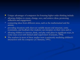 Unique advantages of computers for fostering higher-order thinking include:  allowing children to create, change, save, and retrieve ideas, promoting reflection and engagement;  connecting ideas from different areas, such as the mathematical and the artistic;  providing situations with clear-cut variable means-end structure, some constraints, and feedback that students can interpret on their own; and so  allowing children to interact, think, and play with ideas in significant ways, in some cases even with limited adult supervision (Clements, 1994). The teachers in most of these studies were consistently mediating children's interaction with the computer (cf. Samaras, 1991). 