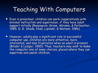 Teaching With Computers Even in preschool, children can work cooperatively with minimal instruction and supervision, if they have adult support initially (Rosengren, Gross, Abrams, & Perlmutter, 1985; D. D. Shade, Nida, Lipinski, & Watson, 1986).  However, adults play a significant role in successful computer use. Children are more attentive, more interested, and less frustrated when an adult is present (Binder & Ledger, 1985). Thus, teachers may wish to make the computer one of many choices, placed where they can supervise and assist children. 