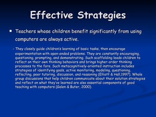 Effective Strategies Teachers whose children benefit significantly from using computers are always active.   - They closely guide children’s learning of basic tasks, then encourage experimentation with open-ended problems. They are constantly encouraging, questioning, prompting, and demonstrating. Such scaffolding leads children to reflect on their own thinking behaviors and brings higher-order thinking processes to the fore. Such metacognitively-oriented instruction includes strategies of identifying goals, active monitoring, modeling, questioning, reflecting, peer tutoring, discussion, and reasoning (Elliott & Hall,1997). Whole group discussions that help children communicate about their solution strategies and reflect on what they’ve learned are also essential components of good teaching with computers (Galen & Buter, 2000). 