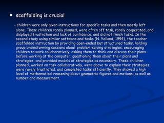 scaffolding is crucial - children were only given instructions for specific tasks and then mostly left alone. These children rarely planned, were often off task, rarely cooperated, and displayed frustration and lack of confidence, and did not finish tasks. In the second study using similar software and tasks (N. Yelland, 1994), the teacher scaffolded instruction by providing open-ended but structured tasks, holding group brainstorming sessions about problem-solving strategies, encouraging children to work collaboratively, asking them to think and discuss their plans before working at the computer, questioning them about their plans and strategies, and provided models of strategies as necessary. These children planned, worked on task collaboratively, were above to explain their strategies, were rarely frustrated, and completed tasks efficiently. They showed a high level of mathematical reasoning about geometric figures and motions, as well as number and measurement. 