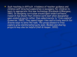 Such teaching is difficult. A balance of teacher guidance and children self-directed exploration is necessary for children to learn to appropriate this new technology (Escobedo & Bhargava, 1991). In designing curriculum around open-ended software, research has shown that children work best when designated open-ended projects rather than asked merely to "free explore" (Lemerise, 1993). They spend longer time and actively search for diverse ways to solve the task. The group allowed to free explore grew disinterested quite soon. Models and sharing projects may also be helpful (Hall & Hooper, 1993). 