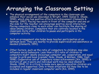 Arranging the Classroom Setting The physical arrangement of the computers in the classroom can enhance their social use (Davidson & Wright, 1994; Daniel D. Shade, 1994), which also has positive effects on achievement (Clements & Nastasi, 1992). Placing two seats in front of the computer and one at the side for the teacher can encourage positive social interaction. Placing computers close to each other can facilitate the sharing of ideas among children. Computers that are centrally located in the classroom invite other children to pause and participate in the computer activity. Such an arrangement also helps keep teacher participation at an optimum level. They are nearby to provide supervision and assistance as needed (Clements, 1991).  Other factors, such as the ratio of computers to children, may also influence social behaviors. Less than a 10:1 ratio of children to computers might ideally encourage computer use, cooperation, and equal access to girls and boys (Lipinski, Nida, Shade, & Watson, 1986; Yost, 1998). Cooperative use of computers raises achievement (Xin, 1999); a mixture of use in pairs and individual work may be ideal (Daniel D. Shade, 1994). It is critical to make sure special education children are accepted and supported. Only in these situations did they like to be included in regular classroom computer work (Xin, 1999). 