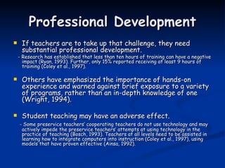 Professional Development If teachers are to take up that challenge, they need substantial professional development. - Research has established that less than ten hours of training can have a negative impact (Ryan, 1993). Further, only 15% reported receiving at least 9 hours of training (Coley et al., 1997). Others have emphasized the importance of hands-on experience and warned against brief exposure to a variety of programs, rather than an in-depth knowledge of one (Wright, 1994). Student teaching may have an adverse effect.  - Some preservice teachers’ cooperating teachers do not use technology and may actively impede the preservice teachers’ attempts at using technology in the practice of teaching (Bosch, 1993). Teachers at all levels need to be assisted in learning how to integrate computers into instruction (Coley et al., 1997), using models that have proven effective (Ainsa, 1992). 