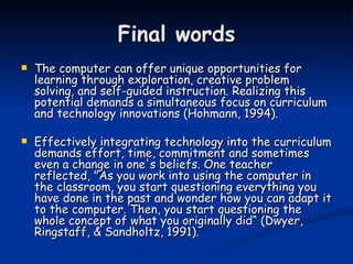 Final words The computer can offer unique opportunities for learning through exploration, creative problem solving, and self-guided instruction. Realizing this potential demands a simultaneous focus on curriculum and technology innovations (Hohmann, 1994). Effectively integrating technology into the curriculum demands effort, time, commitment and sometimes even a change in one's beliefs. One teacher reflected, "As you work into using the computer in the classroom, you start questioning everything you have done in the past and wonder how you can adapt it to the computer. Then, you start questioning the whole concept of what you originally did“ (Dwyer, Ringstaff, & Sandholtz, 1991). 