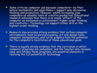Some criticize computer use because computers— by their nature mechanistic and algorithmic— support only uncreative thinking and production. However, adults increasing view computers as valuable tools of creative production. Educational research indicates that there is no single “effect” of the computer on mathematics achievement, higher-order thinking and creativity— Technology can support either drill or the highest-order thinking.  Research also provides strong evidence that certain computer environments, such as word processing, art and design tools, computer manipulatives, and turtle graphics hold the potential for the computer’s facilitation of these educational goals.  There is equally strong evidence that the curriculum in which computer programs are embedded, and the teacher who chooses, uses, and infuses these programs, are essential elements in realizing the full potential of technology. 