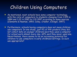 Children Using Computers As mentioned, most schools have some computer technology, with the ratio of computers to students changing from 1:125 in 1984 and 1:22 in 1990 to 1:10 1997 according to some sources (Clements & Nastasi, 1993; Coley, Cradler, & Engel, 1997). Furthermore, schools having computers does not mean children use computers. In one study, just 9% of 4th graders (they did not collect data on younger children) said they used a computer for school work almost every day, 60% said they never used one. Nevertheless, there seems to be an increasing  potential  for children to use computers in early childhood settings. Is such use appropriate? 