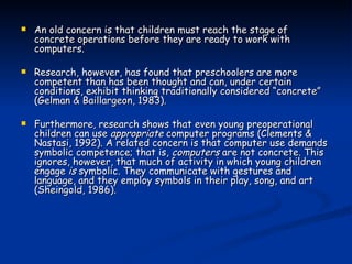 An old concern is that children must reach the stage of concrete operations before they are ready to work with computers.  Research, however, has found that preschoolers are more competent than has been thought and can, under certain conditions, exhibit thinking traditionally considered “concrete” (Gelman & Baillargeon, 1983).  Furthermore, research shows that even young preoperational children can use  appropriate  computer programs (Clements & Nastasi, 1992). A related concern is that computer use demands symbolic competence; that is,  computers  are not concrete. This ignores, however, that much of activity in which young children engage  is  symbolic. They communicate with gestures and language, and they employ symbols in their play, song, and art (Sheingold, 1986). 