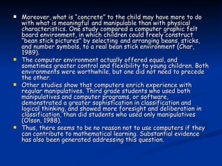 Moreover, what is “concrete” to the child may have more to do with what is meaningful   and manipulable than with physical characteristics. One study compared a computer graphic felt   board environment, in which children could freely construct “bean stick pictures” by selecting   and arranging beans, sticks, and number symbols, to a real bean stick environment (Char, 1989). The computer environment actually offered equal, and sometimes greater control and flexibility to young children. Both environments were worthwhile, but one did not need to precede the other.  Other studies show that computers enrich experience with regular manipulatives. Third grade students who used both manipulatives and computer programs, or software, demonstrated a greater sophistication in classification and logical thinking, and showed more foresight and deliberation in classification, than did students who used only manipulatives (Olson, 1988). Thus, there seems to be no reason not to use computers if they can contribute to mathematical learning. Substantial evidence has also been generated addressing this question. 