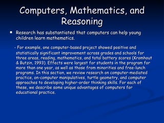 Computers, Mathematics, and Reasoning Research has substantiated that computers can help young children learn mathematics. - For example, one computer-based project showed positive and statistically significant improvement across grades and schools for three areas, reading, mathematics, and total battery scores (Kromhout & Butzin, 1993). Effects were largest for students in the program for more than one year, as well as those from minorities and free-lunch programs. In this section, we review research on computer-mediated practice, on-computer manipulatives, turtle geometry, and computer approaches to developing higher-order thinking skills. For each of these, we describe some unique advantages of computers for educational practice. 