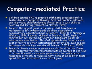 Computer-mediated Practice Children can use CAI to practice arithmetic processes and to foster deeper conceptual thinking. Drill and practice software can help young children develop competence in such skills as counting and sorting (Clements & Nastasi, 1993).  Indeed, the largest gains in the use of CAI have been in mathematics for  primary  grade children, especially in compensatory education (Lavin & Sanders, 1983; R. P. Niemiec & Walberg, 1984; Ragosta, Holland, & Jamison, 1981). Again, 10 minutes per day proved sufficient for significant gains; 20 minutes was even better. This CAI approach may be as or more cost effective as other instructional interventions, such as peer tutoring and reducing class size (R. Niemiec & Walberg, 1987).  Properly chosen, computer games may also be effective. Kraus (1981) reported that second graders with an average of one hour of interaction with a computer game over a two week period responded correctly to twice as many items on an addition facts speed test as did students in a control group. 