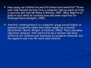 How young can children be and still obtain such benefits? Three–year–olds learned sorting from a computer task as easily as from a concrete doll task (Brinkley & Watson, 1987- 88a). Reports of gains in such skills as counting have also been reported for kindergartners (Hungate, 1982).  Similarly, kindergartners in a computer group scored higher on numeral recognition tasks than those taught by a teacher (McCollister, Burts, Wright, & Hildreth, 1986). There was some indication, however, that instruction by a teacher was more effective for children just beginning to recognize numerals, but the opposite was true for more able children. 