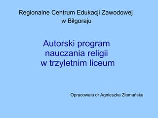 Autorski program  nauczania religii  w trzyletnim liceum Regionalne Centrum Edukacji Zawodowej  w Biłgoraju Opracowała dr Agnieszka Złamańska 