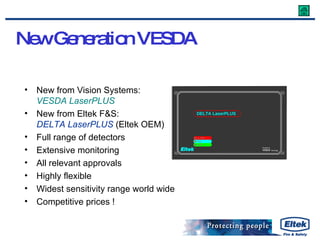 New Generation VESDA New from Vision Systems: VESDA LaserPLUS New from Eltek F&S: DELTA LaserPLUS  (Eltek OEM) Full range of detectors Extensive monitoring All relevant approvals Highly flexible Widest sensitivity range world wide Competitive prices ! 