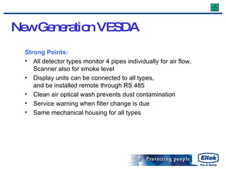 Strong Points: All detector types monitor 4 pipes individually for air flow, Scanner also for smoke level Display units can be connected to all types, and be installed remote through RS 485 Clean air optical wash prevents dust contamination Service warning when filter change is due Same mechanical housing for all types New Generation VESDA   