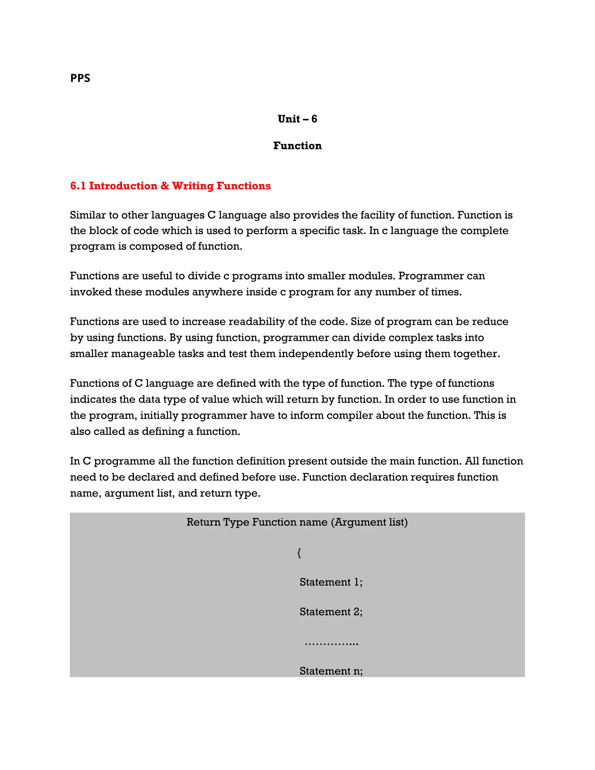 PPS Unit – 6 Function 6.1 Introduction & Writing Functions Similar to other languages C language also provides the facility of function. Function is the block of code which is used to perform a specific task. In c language the complete program is composed of function. Functions are useful to divide c programs into smaller modules. Programmer can invoked these modules anywhere inside c program for any number of times. Functions are used to increase readability of the code. Size of program can be reduce by using functions. By using function, programmer can divide complex tasks into smaller manageable tasks and test them independently before using them together. Functions of C language are defined with the type of function. The type of functions indicates the data type of value which will return by function. In order to use function in the program, initially programmer have to inform compiler about the function. This is also called as defining a function. In C programme all the function definition present outside the main function. All function need to be declared and defined before use. Function declaration requires function name, argument list, and return type. Return Type Function name (Argument list) { Statement 1; Statement 2; …………... Statement n; 