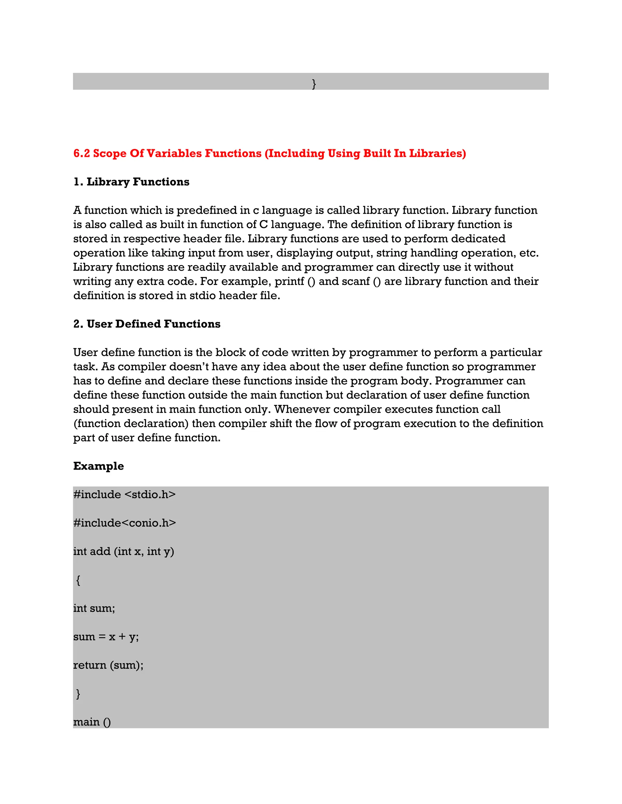 } 6.2 Scope Of Variables Functions (Including Using Built In Libraries) 1. Library Functions A function which is predefined in c language is called library function. Library function is also called as built in function of C language. The definition of library function is stored in respective header file. Library functions are used to perform dedicated operation like taking input from user, displaying output, string handling operation, etc. Library functions are readily available and programmer can directly use it without writing any extra code. For example, printf () and scanf () are library function and their definition is stored in stdio header file. 2. User Defined Functions User define function is the block of code written by programmer to perform a particular task. As compiler doesn’t have any idea about the user define function so programmer has to define and declare these functions inside the program body. Programmer can define these function outside the main function but declaration of user define function should present in main function only. Whenever compiler executes function call (function declaration) then compiler shift the flow of program execution to the definition part of user define function. Example #include <stdio.h> #include<conio.h> int add (int x, int y) { int sum; sum = x + y; return (sum); } main () 