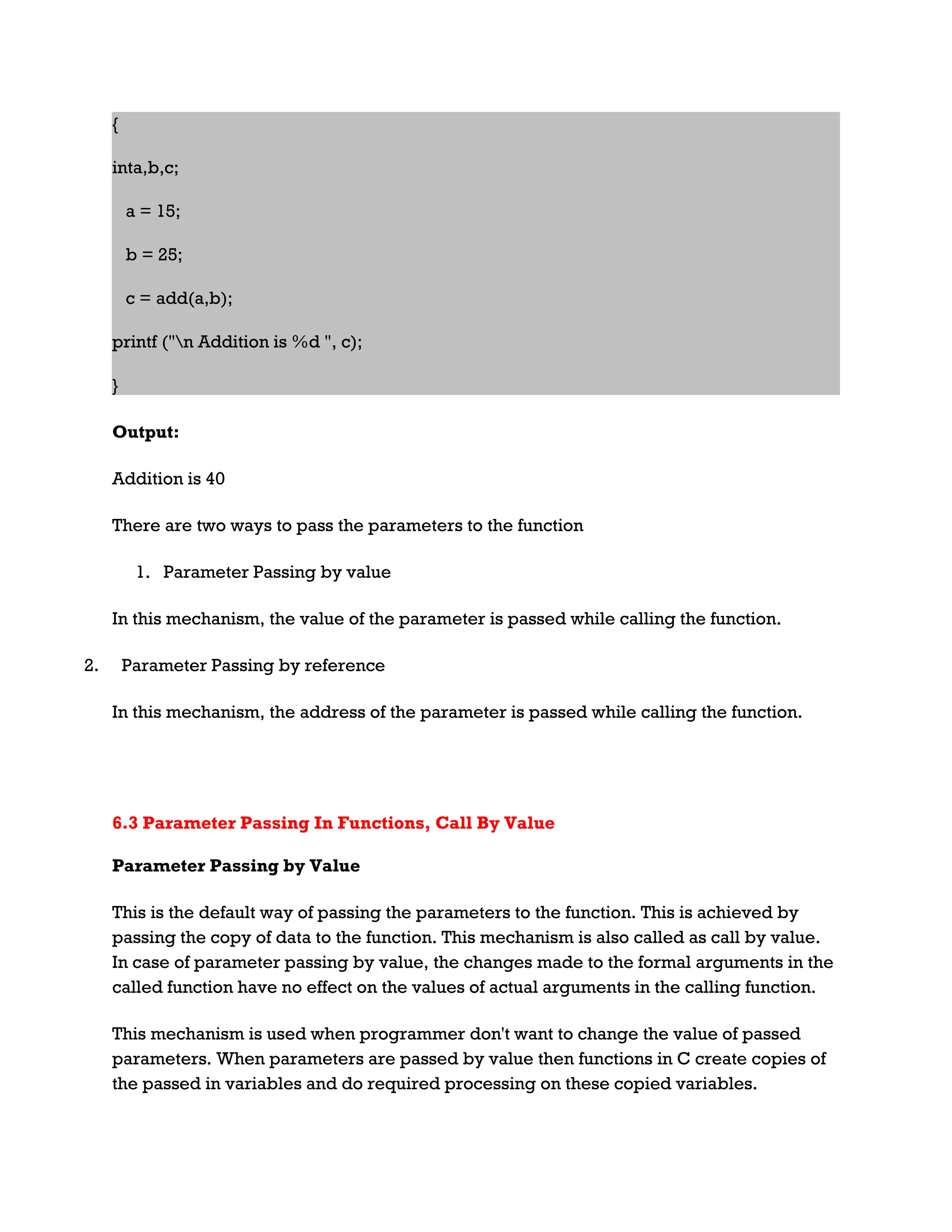 { inta,b,c; a = 15; b = 25; c = add(a,b); printf ("n Addition is %d ", c); } Output: Addition is 40 There are two ways to pass the parameters to the function 1. Parameter Passing by value In this mechanism, the value of the parameter is passed while calling the function. 2. Parameter Passing by reference In this mechanism, the address of the parameter is passed while calling the function. 6.3 Parameter Passing In Functions, Call By Value Parameter Passing by Value This is the default way of passing the parameters to the function. This is achieved by passing the copy of data to the function. This mechanism is also called as call by value. In case of parameter passing by value, the changes made to the formal arguments in the called function have no effect on the values of actual arguments in the calling function. This mechanism is used when programmer don't want to change the value of passed parameters. When parameters are passed by value then functions in C create copies of the passed in variables and do required processing on these copied variables. 