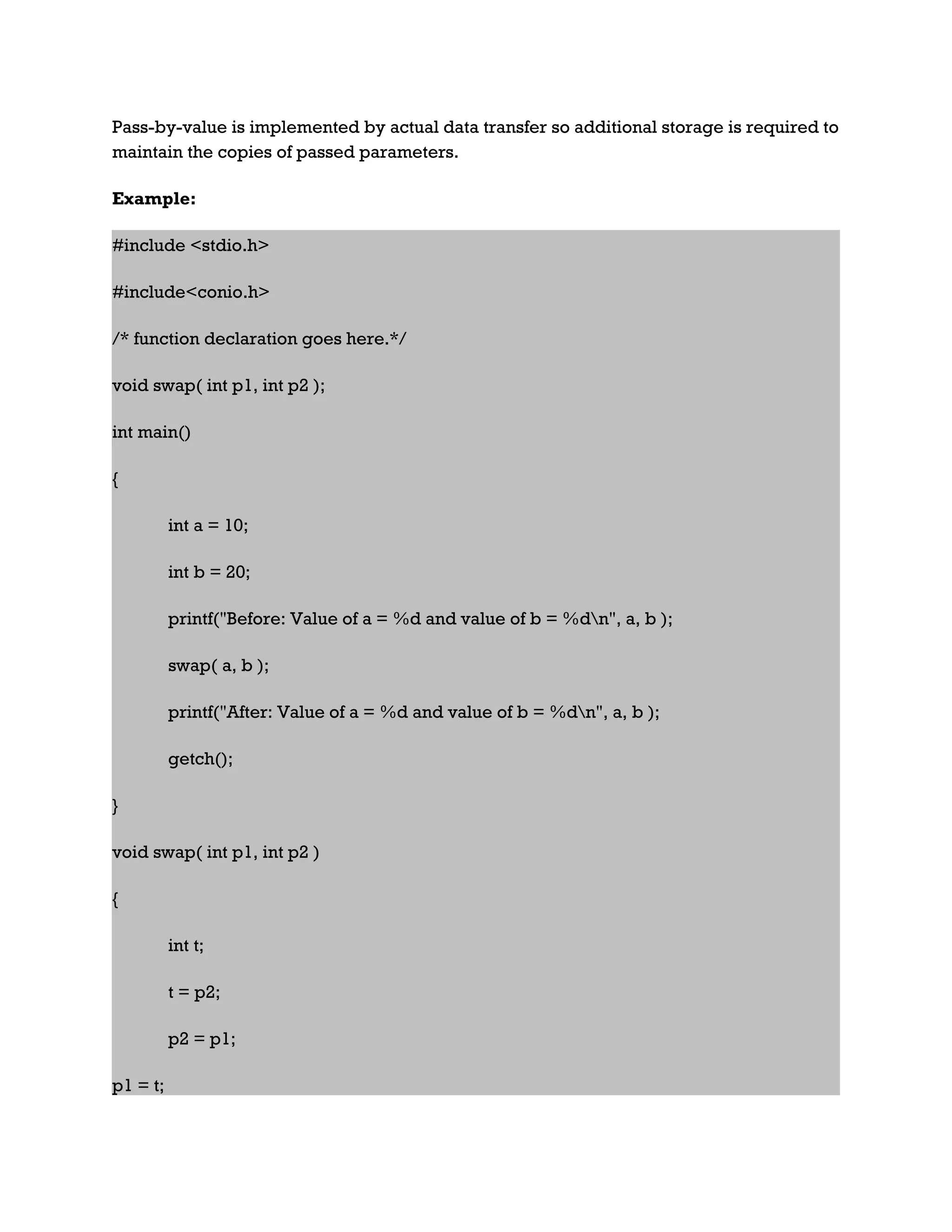 Pass-by-value is implemented by actual data transfer so additional storage is required to maintain the copies of passed parameters. Example: #include <stdio.h> #include<conio.h> /* function declaration goes here.*/ void swap( int p1, int p2 ); int main() { int a = 10; int b = 20; printf("Before: Value of a = %d and value of b = %dn", a, b ); swap( a, b ); printf("After: Value of a = %d and value of b = %dn", a, b ); getch(); } void swap( int p1, int p2 ) { int t; t = p2; p2 = p1; p1 = t; 
