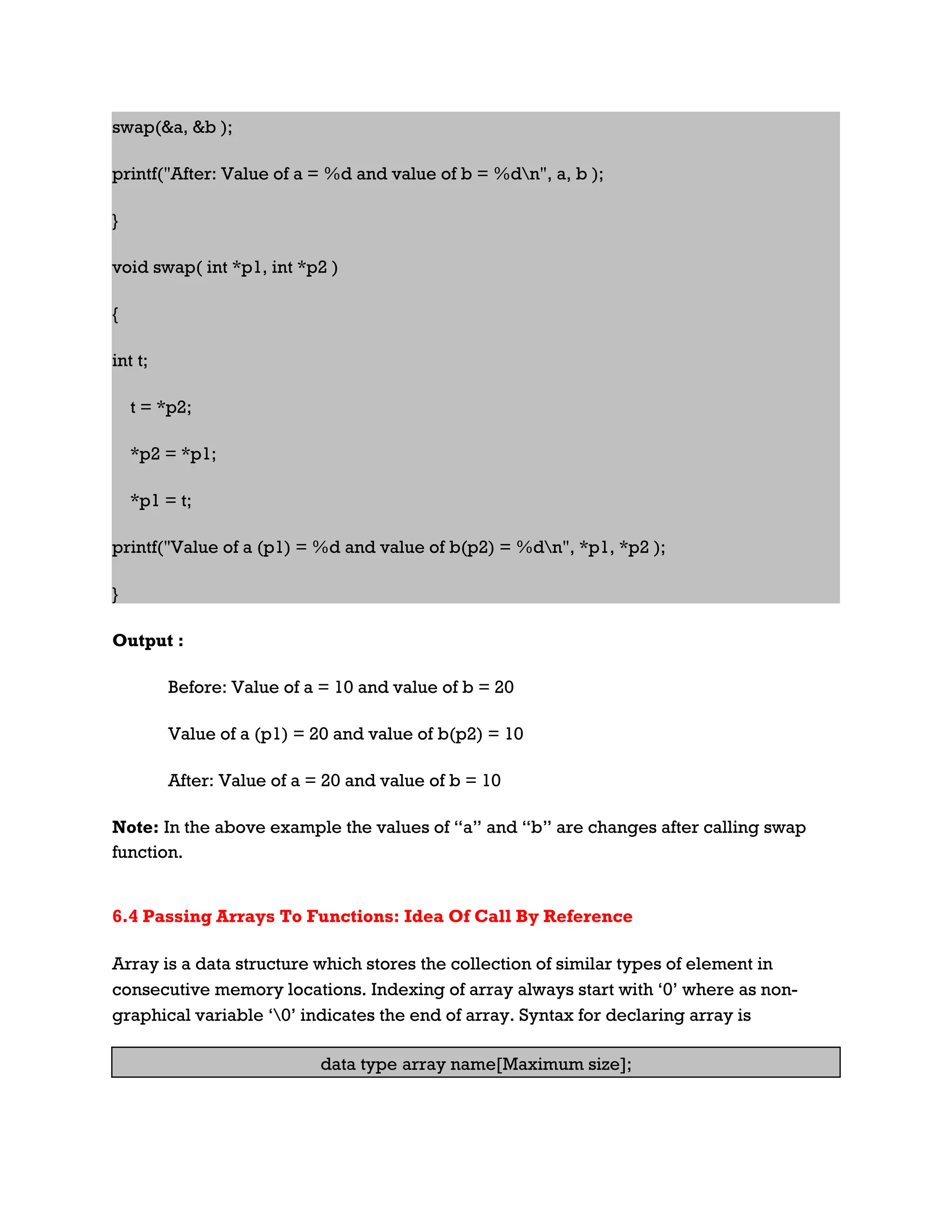 swap(&a, &b ); printf("After: Value of a = %d and value of b = %dn", a, b ); } void swap( int *p1, int *p2 ) { int t; t = *p2; *p2 = *p1; *p1 = t; printf("Value of a (p1) = %d and value of b(p2) = %dn", *p1, *p2 ); } Output : Before: Value of a = 10 and value of b = 20 Value of a (p1) = 20 and value of b(p2) = 10 After: Value of a = 20 and value of b = 10 Note: In the above example the values of “a” and “b” are changes after calling swap function. 6.4 Passing Arrays To Functions: Idea Of Call By Reference Array is a data structure which stores the collection of similar types of element in consecutive memory locations. Indexing of array always start with ‘0’ where as non- graphical variable ‘0’ indicates the end of array. Syntax for declaring array is data type array name[Maximum size]; 