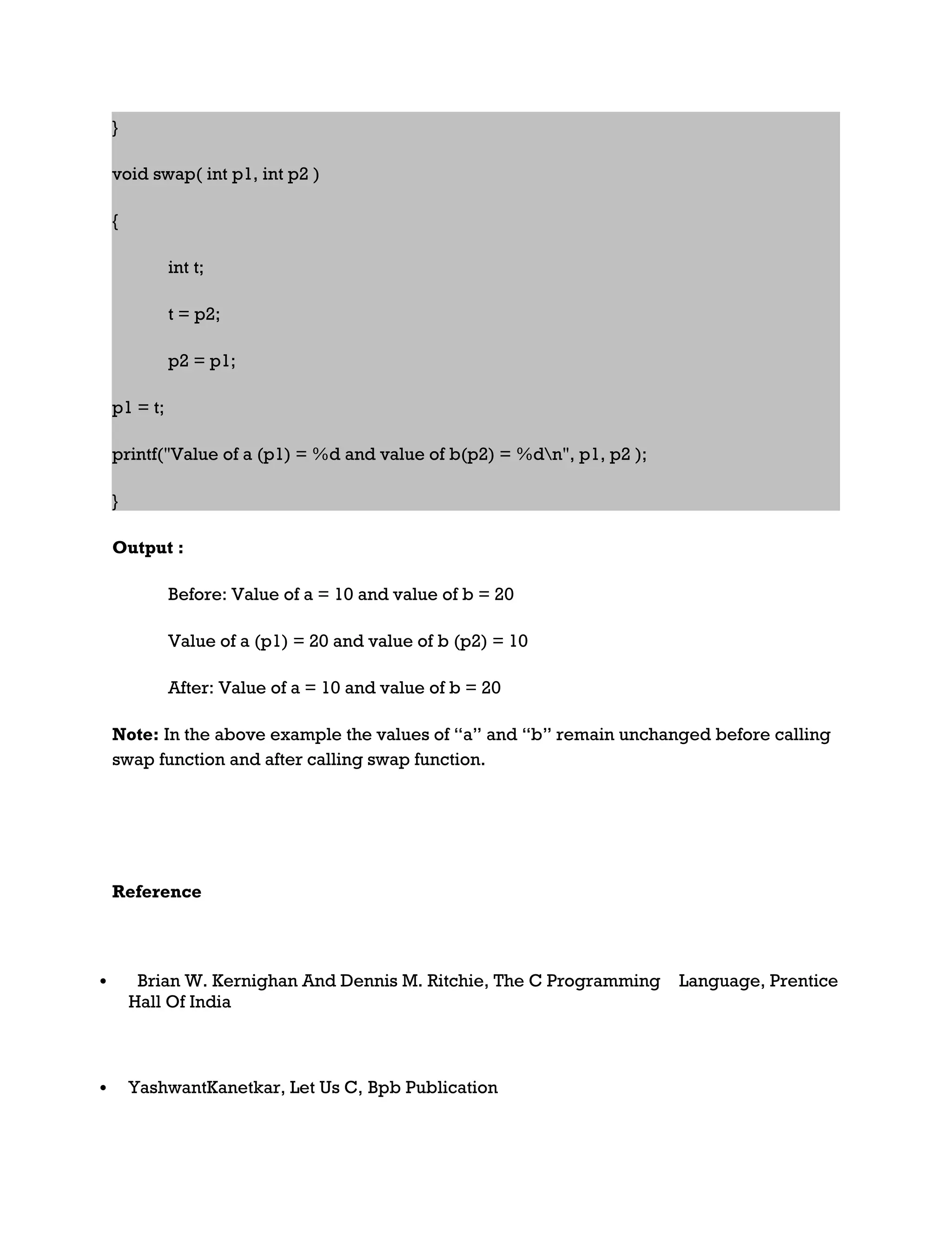 } void swap( int p1, int p2 ) { int t; t = p2; p2 = p1; p1 = t; printf("Value of a (p1) = %d and value of b(p2) = %dn", p1, p2 ); } Output : Before: Value of a = 10 and value of b = 20 Value of a (p1) = 20 and value of b (p2) = 10 After: Value of a = 10 and value of b = 20 Note: In the above example the values of “a” and “b” remain unchanged before calling swap function and after calling swap function. Reference  Brian W. Kernighan And Dennis M. Ritchie, The C Programming Language, Prentice Hall Of India  YashwantKanetkar, Let Us C, Bpb Publication 