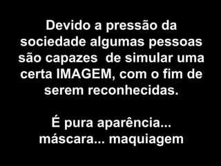 Devido a pressão da sociedade algumas pessoas são capazes  de simular uma certa IMAGEM, com o fim de serem reconhecidas. É pura aparência... máscara... maquiagem 