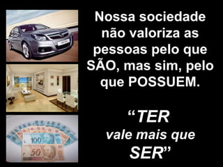 Nossa sociedade não valoriza as pessoas pelo que SÃO, mas sim, pelo que POSSUEM. “ TER   vale mais que  SER ” 