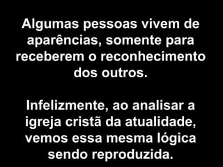 Algumas pessoas vivem de aparências, somente para receberem o reconhecimento dos outros. Infelizmente, ao analisar a igreja cristã da atualidade, vemos essa mesma lógica sendo reproduzida. 
