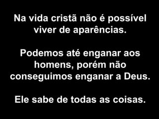 Na vida cristã não é possível viver de aparências. Podemos até enganar aos homens, porém não conseguimos enganar a Deus. Ele sabe de todas as coisas. 