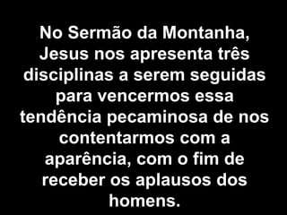 No Sermão da Montanha, Jesus nos apresenta três disciplinas a serem seguidas para vencermos essa tendência pecaminosa de nos contentarmos com a aparência, com o fim de receber os aplausos dos homens. 