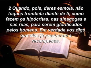 2 Quando, pois, deres esmola, não toques trombeta diante de ti, como fazem os hipócritas, nas sinagogas e nas ruas, para serem glorificados pelos homens. Em verdade vos digo que eles já receberam a recompensa.   