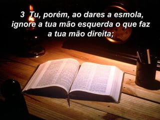 3  Tu, porém, ao dares a esmola, ignore a tua mão esquerda o que faz a tua mão direita; 