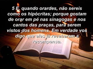 5 E, quando orardes, não sereis como os hipócritas; porque gostam de orar em pé nas sinagogas e nos cantos das praças, para serem vistos dos homens. Em verdade vos digo que eles já receberam a recompensa. 