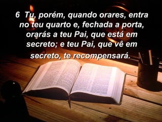 6  Tu, porém, quando orares, entra no teu quarto e, fechada a porta, orarás a teu Pai, que está em secreto; e teu Pai, que vê em secreto, te recompensará.   