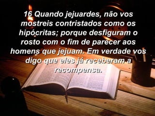 16 Quando jejuardes, não vos mostreis contristados como os hipócritas; porque desfiguram o rosto com o fim de parecer aos homens que jejuam. Em verdade vos digo que eles já receberam a recompensa. 