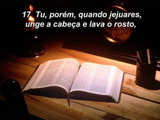 17  Tu, porém, quando jejuares, unge a cabeça e lava o rosto, 