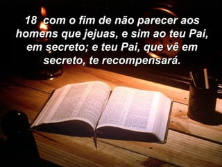 18  com o fim de não parecer aos homens que jejuas, e sim ao teu Pai, em secreto; e teu Pai, que vê em secreto, te recompensará. 