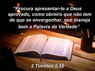 2 Timóteo 2,15 “ Procura apresentar-te a Deus aprovado, como obreiro que não tem de que se envergonhar, que maneja bem a Palavra da Verdade”   