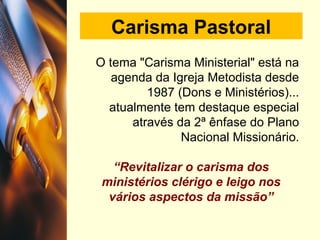 Carisma Pastoral
O tema "Carisma Ministerial" está na
agenda da Igreja Metodista desde
1987 (Dons e Ministérios)...
atualmente tem destaque especial
através da 2ª ênfase do Plano
Nacional Missionário.
“Revitalizar o carisma dos
ministérios clérigo e leigo nos
vários aspectos da missão”
 
