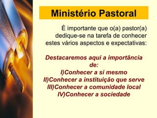 Ministério Pastoral
É importante que o(a) pastor(a)
dedique-se na tarefa de conhecer
estes vários aspectos e expectativas:
Destacaremos aqui a importância
de:
I)Conhecer a si mesmo
II)Conhecer a instituição que serve
III)Conhecer a comunidade local
IV)Conhecer a sociedade
 