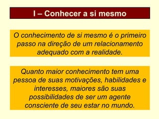 I – Conhecer a si mesmo
O conhecimento de si mesmo é o primeiro
passo na direção de um relacionamento
adequado com a realidade.
Quanto maior conhecimento tem uma
pessoa de suas motivações, habilidades e
interesses, maiores são suas
possibilidades de ser um agente
consciente de seu estar no mundo.
 
